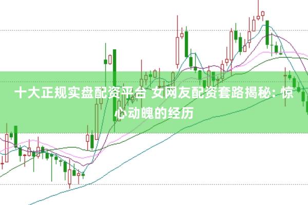 十大正规实盘配资平台 女网友配资套路揭秘: 惊心动魄的经历