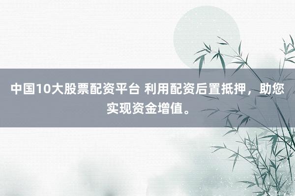 中国10大股票配资平台 利用配资后置抵押，助您实现资金增值。