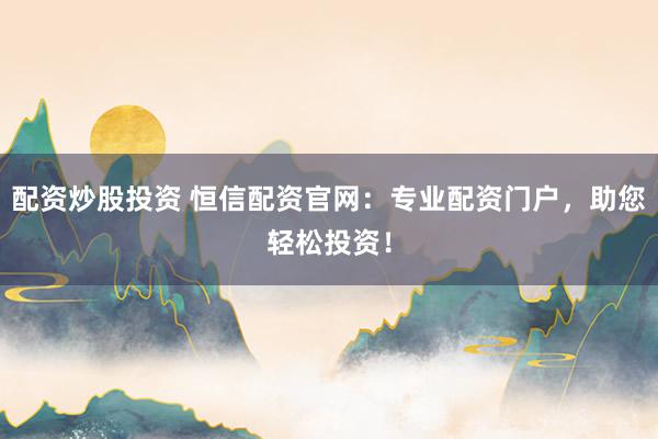 配资炒股投资 恒信配资官网：专业配资门户，助您轻松投资！