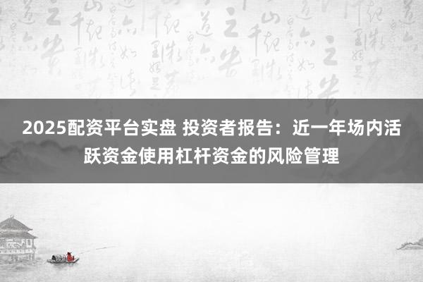 2025配资平台实盘 投资者报告：近一年场内活跃资金使用杠杆资金的风险管理