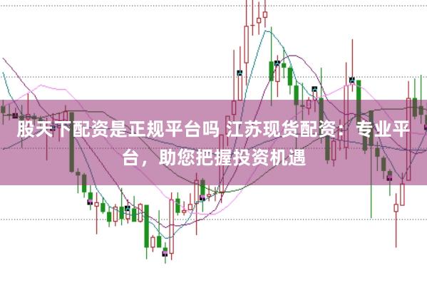 股天下配资是正规平台吗 江苏现货配资：专业平台，助您把握投资机遇
