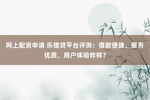 网上配资申请 乐借贷平台评测：借款便捷、服务优质，用户体验咋样？