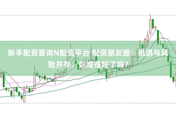 新手配资要询N配资平台 配资朋友圈：机遇与风险并存，你准备好了吗？